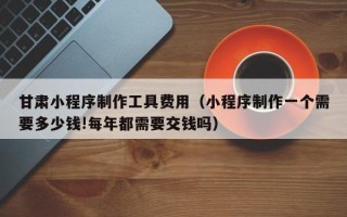 桂林甘肃小程序制作工具费用（小程序制作一个需要多少钱!每年都需要交钱吗）