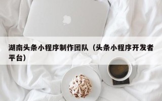 桂林湖南头条小程序制作团队（头条小程序开发者平台）