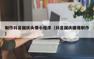 桂林制作抖音国庆头像小程序（抖音国庆图像制作）