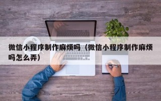 桂林微信小程序制作麻烦吗（微信小程序制作麻烦吗怎么弄）
