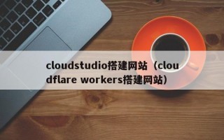 桂林cloudstudio搭建网站（cloudflare workers搭建网站）