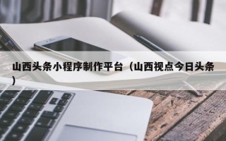 桂林山西头条小程序制作平台（山西视点今日头条）